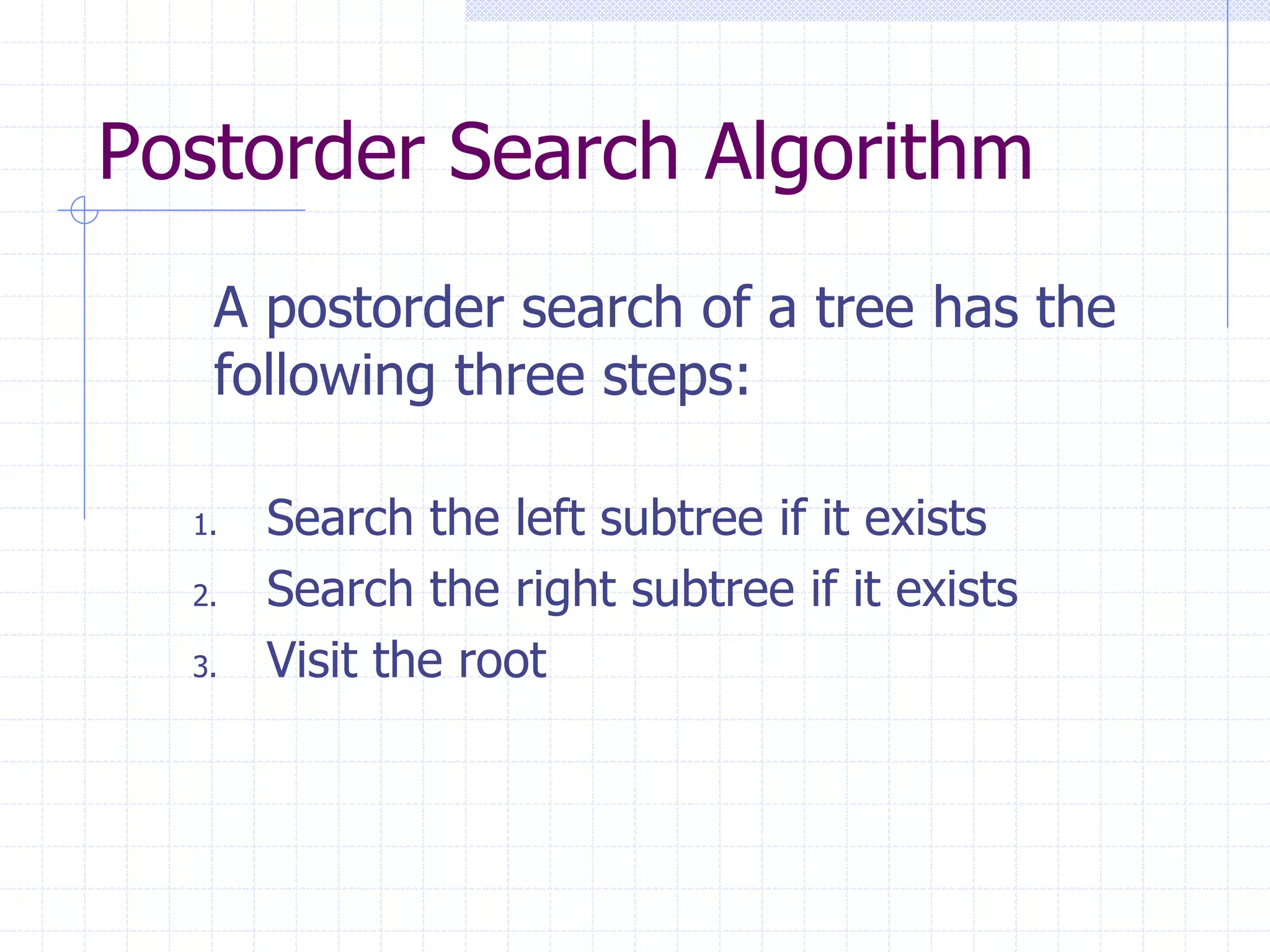 Postorder Search Algorithm
   A postorder search of a tree has the
   following three steps:

  1.   Search the left subtree if it exists
  2.   Search the right subtree if it exists
  3.   Visit the root
 