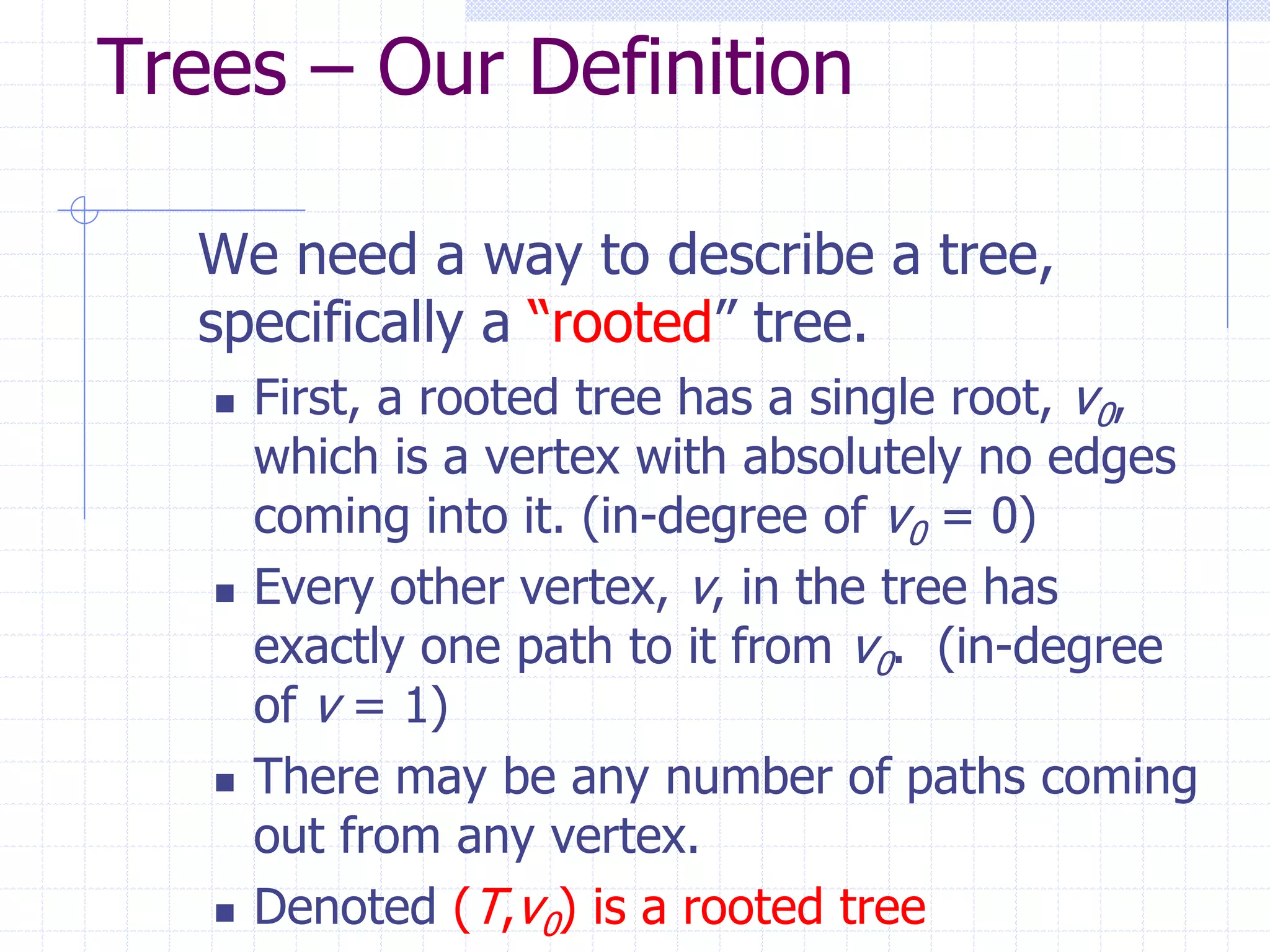 Trees – Our Definition

  We need a way to describe a tree,
  specifically a “rooted” tree.
      First, a rooted tree has a single root, v0,
       which is a vertex with absolutely no edges
       coming into it. (in-degree of v0 = 0)
      Every other vertex, v, in the tree has
       exactly one path to it from v0. (in-degree
       of v = 1)
      There may be any number of paths coming
       out from any vertex.
      Denoted (T,v0) is a rooted tree
 