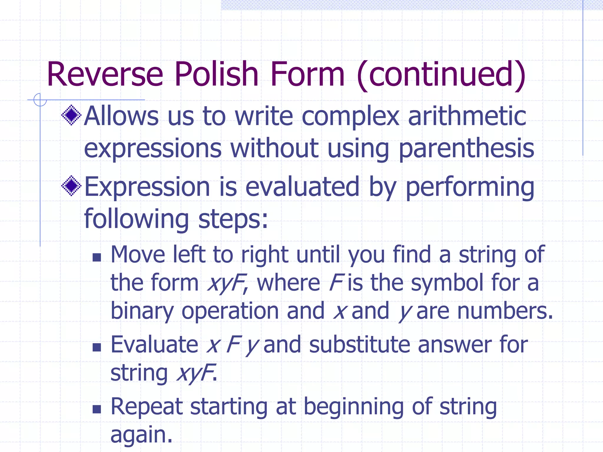 Reverse Polish Form (continued)
  Allows us to write complex arithmetic
  expressions without using parenthesis
  Expression is evaluated by performing
  following steps:
     Move left to right until you find a string of
      the form xyF, where F is the symbol for a
      binary operation and x and y are numbers.
     Evaluate x F y and substitute answer for
      string xyF.
     Repeat starting at beginning of string
      again.
 