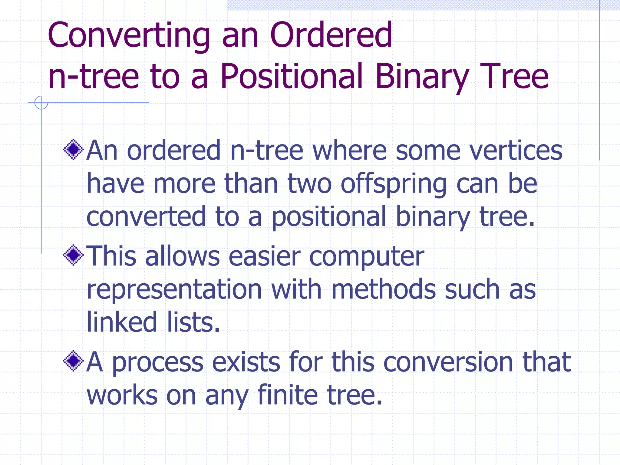 Converting an Ordered
n-tree to a Positional Binary Tree

  An ordered n-tree where some vertices
  have more than two offspring can be
  converted to a positional binary tree.
  This allows easier computer
  representation with methods such as
  linked lists.
  A process exists for this conversion that
  works on any finite tree.
 