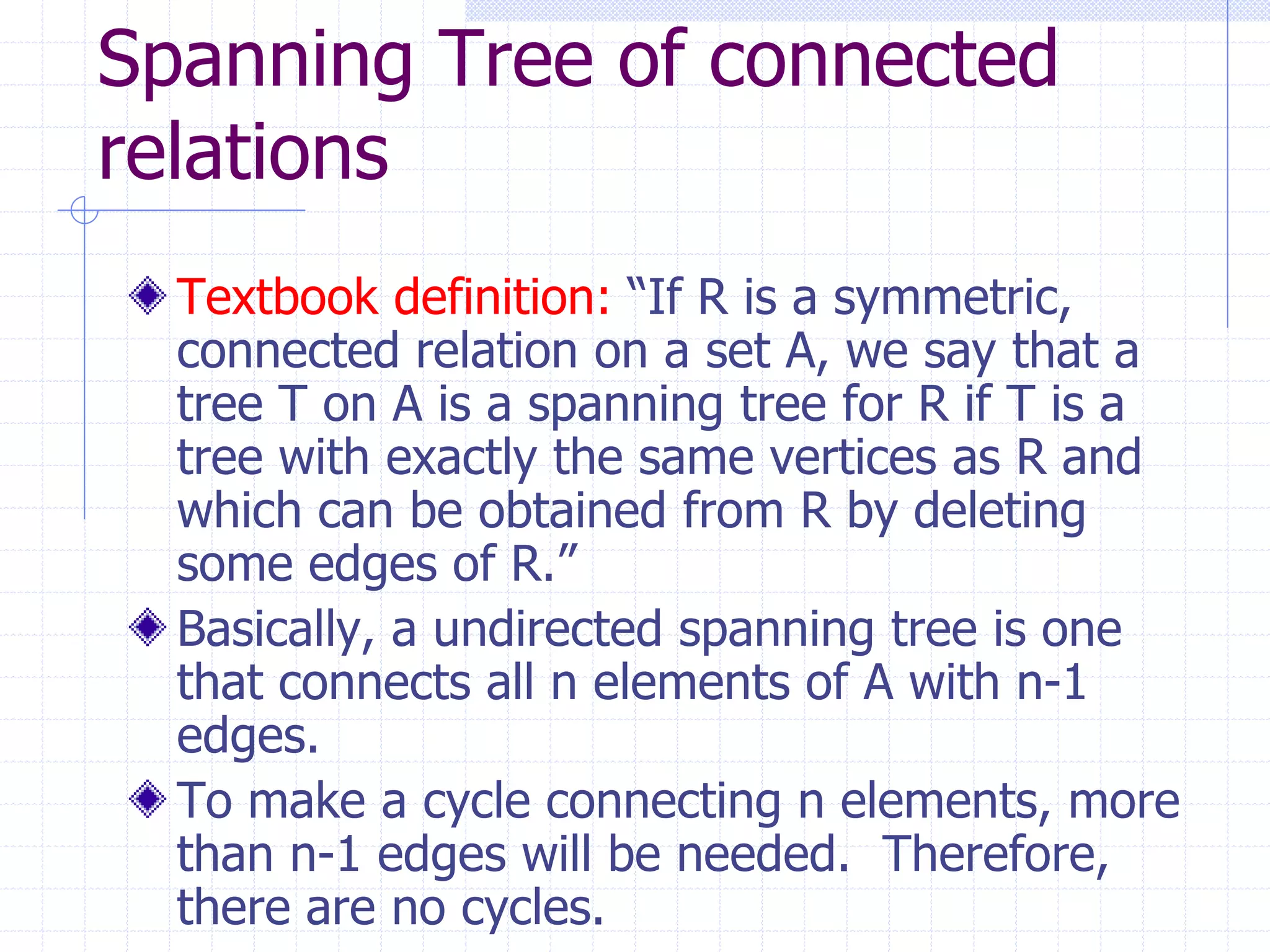 Spanning Tree of connected
relations
  Textbook definition: “If R is a symmetric,
  connected relation on a set A, we say that a
  tree T on A is a spanning tree for R if T is a
  tree with exactly the same vertices as R and
  which can be obtained from R by deleting
  some edges of R.”
  Basically, a undirected spanning tree is one
  that connects all n elements of A with n-1
  edges.
  To make a cycle connecting n elements, more
  than n-1 edges will be needed. Therefore,
  there are no cycles.
 