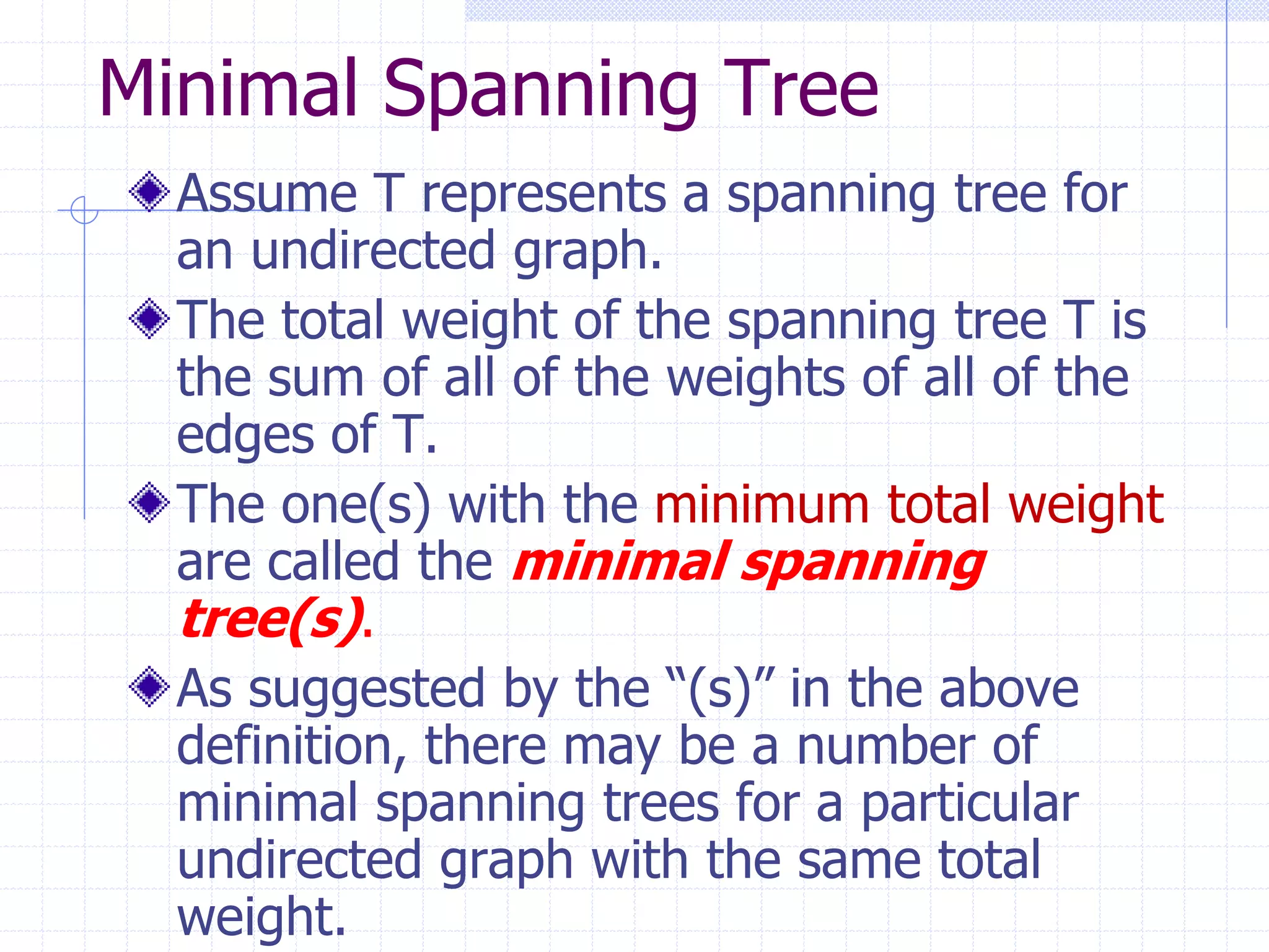 Minimal Spanning Tree
  Assume T represents a spanning tree for
  an undirected graph.
  The total weight of the spanning tree T is
  the sum of all of the weights of all of the
  edges of T.
  The one(s) with the minimum total weight
  are called the minimal spanning
  tree(s).
  As suggested by the “(s)” in the above
  definition, there may be a number of
  minimal spanning trees for a particular
  undirected graph with the same total
  weight.
 