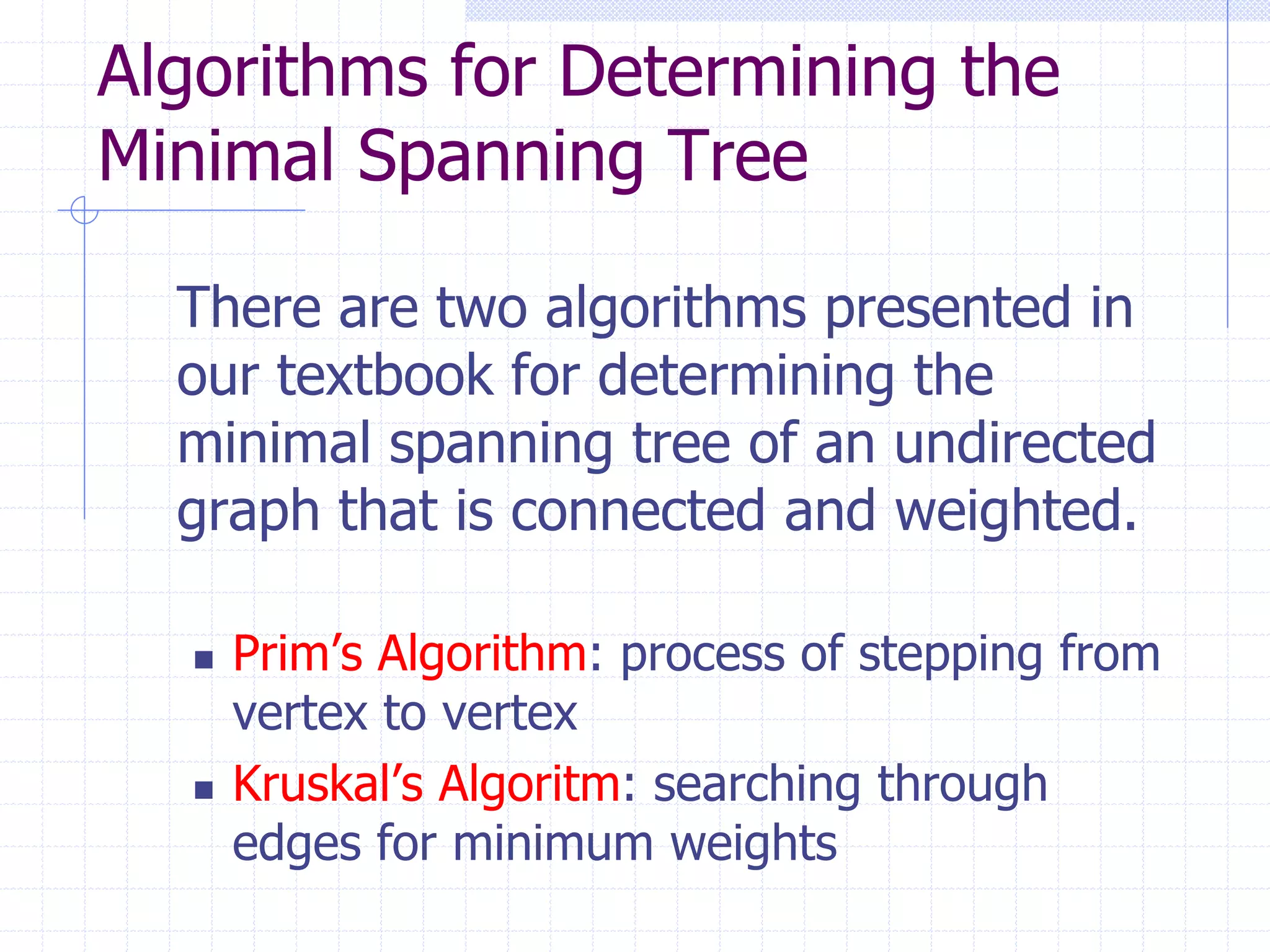 Algorithms for Determining the
Minimal Spanning Tree

  There are two algorithms presented in
  our textbook for determining the
  minimal spanning tree of an undirected
  graph that is connected and weighted.

     Prim’s Algorithm: process of stepping from
      vertex to vertex
     Kruskal’s Algoritm: searching through
      edges for minimum weights
 