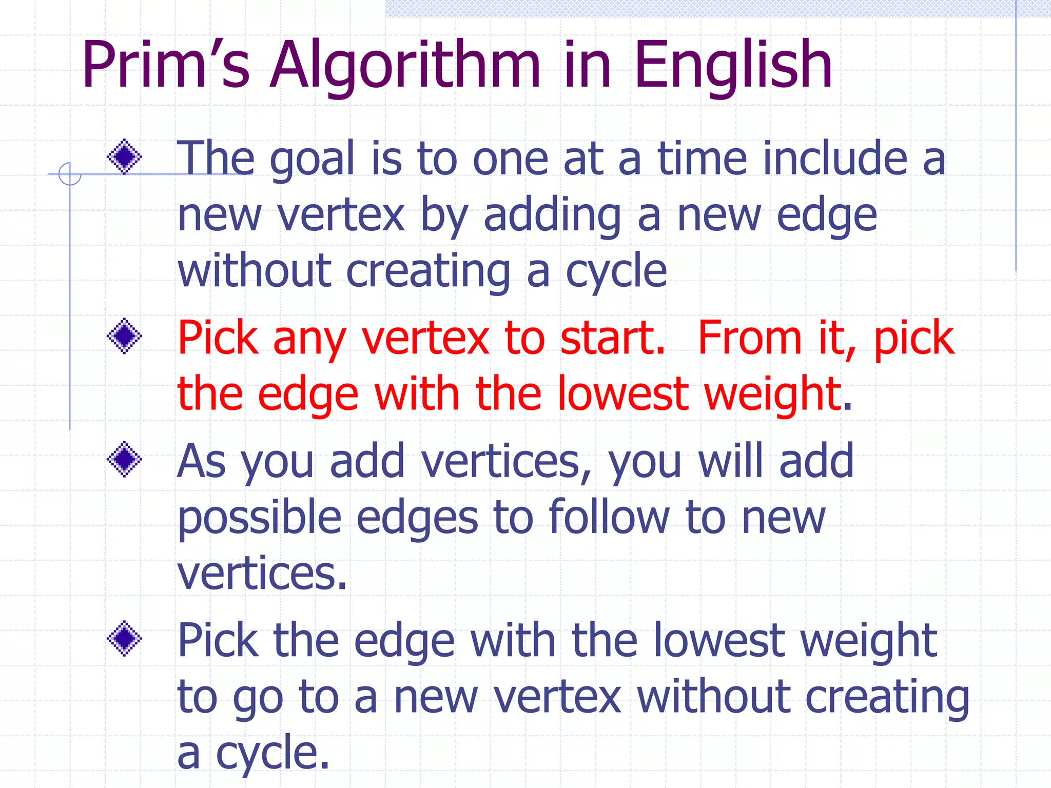 Prim’s Algorithm in English
   The goal is to one at a time include a
   new vertex by adding a new edge
   without creating a cycle
   Pick any vertex to start. From it, pick
   the edge with the lowest weight.
   As you add vertices, you will add
   possible edges to follow to new
   vertices.
   Pick the edge with the lowest weight
   to go to a new vertex without creating
   a cycle.
 