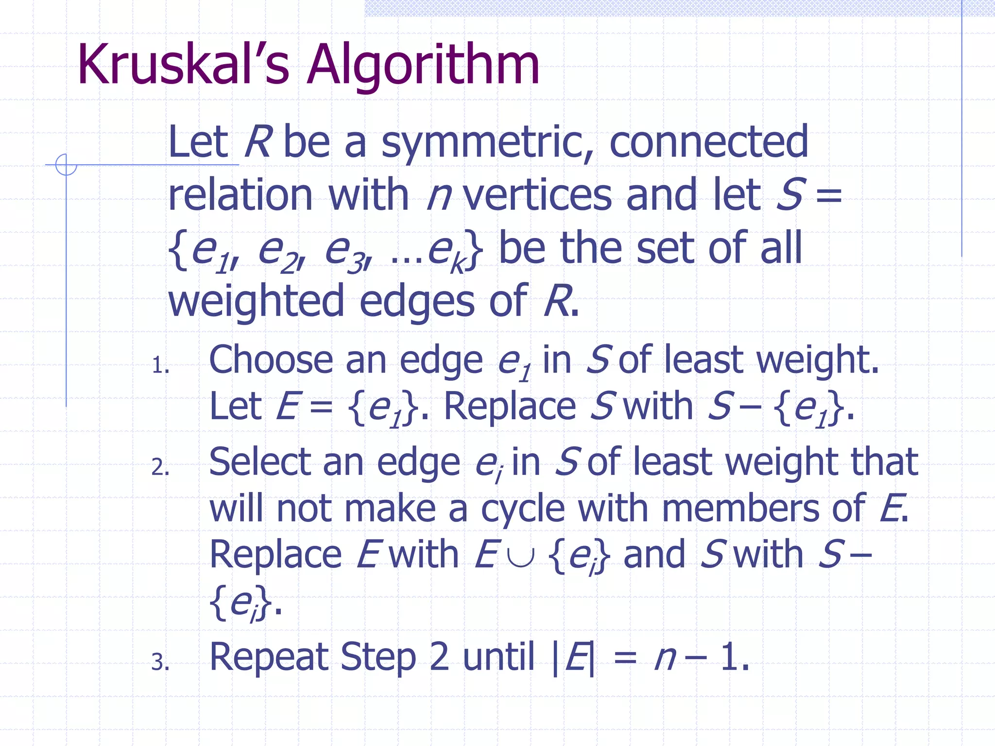 Kruskal’s Algorithm
    Let R be a symmetric, connected
    relation with n vertices and let S =
    {e1, e2, e3, …ek} be the set of all
    weighted edges of R.
   1.   Choose an edge e1 in S of least weight.
        Let E = {e1}. Replace S with S – {e1}.
   2.   Select an edge ei in S of least weight that
        will not make a cycle with members of E.
        Replace E with E  {ei} and S with S –
        {ei}.
   3.   Repeat Step 2 until |E| = n – 1.
 
