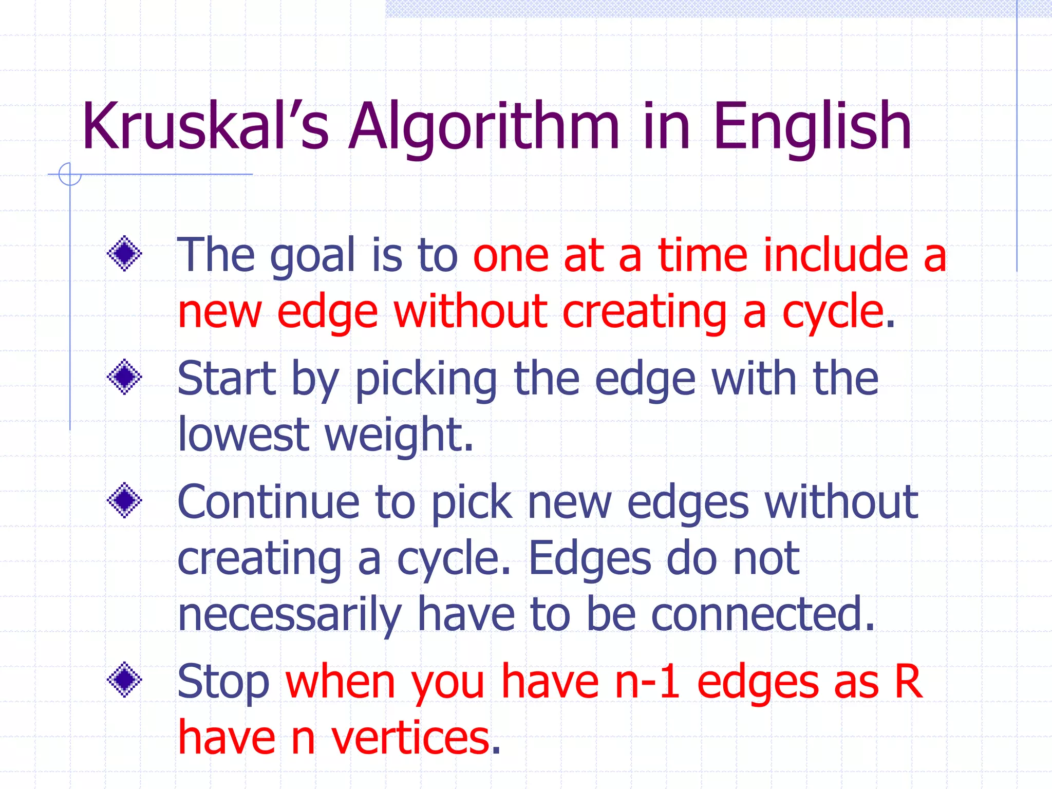 Kruskal’s Algorithm in English
   The goal is to one at a time include a
   new edge without creating a cycle.
   Start by picking the edge with the
   lowest weight.
   Continue to pick new edges without
   creating a cycle. Edges do not
   necessarily have to be connected.
   Stop when you have n-1 edges as R
   have n vertices.
 