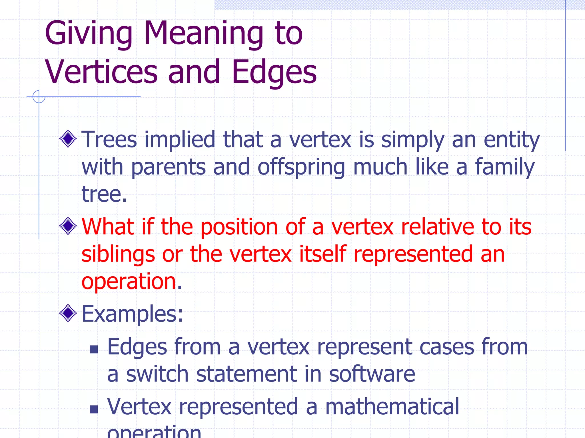 Giving Meaning to
Vertices and Edges
  Trees implied that a vertex is simply an entity
  with parents and offspring much like a family
  tree.
  What if the position of a vertex relative to its
  siblings or the vertex itself represented an
  operation.
  Examples:
    Edges from a vertex represent cases from
     a switch statement in software
    Vertex represented a mathematical
 