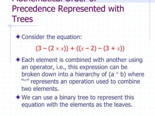 Mathematical Order of
Precedence Represented with
Trees
  Consider the equation:
       (3 – (2  x)) + ((x – 2) – (3 + x))
  Each element is combined with another using
  an operator, i.e., this expression can be
  broken down into a hierarchy of (a  b) where
  “” represents an operation used to combine
  two elements.
  We can use a binary tree to represent this
  equation with the elements as the leaves.
 