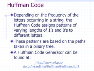 Huffman Code
  Depending on the frequency of the
  letters occurring in a string, the
  Huffman Code assigns patterns of
  varying lengths of 1’s and 0’s to
  different letters.
  These patterns are based on the paths
  taken in a binary tree.
  A Huffman Code Generator can be
  found at:
               http://www.inf.puc-
      rio.br/~sardinha/Huffman/Huffman.html
 