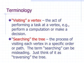 Terminology

  “Visiting” a vertex – the act of
  performing a task at a vertex, e.g.,
  perform a computation or make a
  decision.
  “Searching” the tree – the process of
  visiting each vertex in a specific order
  or path. The term “searching” can be
  misleading. Just think of it as
  “traversing” the tree.
 