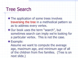 Tree Search
  The application of some trees involves
  traversing the tree in a methodical pattern so
  as to address every vertex.
  Our book uses the term “search”, but
  sometimes search can imply we’re looking for
  a particular vertex. This is not the case.
  Example:
  Assume we want to compute the average
  age, maximum age, and minimum age of all
  of the children from five families. (Tree is on
  next slide.)
 