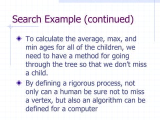 Search Example (continued)
  To calculate the average, max, and
  min ages for all of the children, we
  need to have a method for going
  through the tree so that we don’t miss
  a child.
  By defining a rigorous process, not
  only can a human be sure not to miss
  a vertex, but also an algorithm can be
  defined for a computer
 