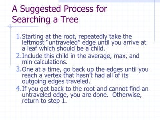 A Suggested Process for
Searching a Tree
1.Starting at the root, repeatedly take the
  leftmost “untraveled” edge until you arrive at
  a leaf which should be a child.
2.Include this child in the average, max, and
  min calculations.
3.One at a time, go back up the edges until you
  reach a vertex that hasn’t had all of its
  outgoing edges traveled.
4.If you get back to the root and cannot find an
  untraveled edge, you are done. Otherwise,
  return to step 1.
 