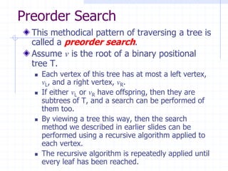 Preorder Search
  This methodical pattern of traversing a tree is
  called a preorder search.
  Assume v is the root of a binary positional
  tree T.
     Each vertex of this tree has at most a left vertex,
      vL, and a right vertex, vR.
     If either vL or vR have offspring, then they are
      subtrees of T, and a search can be performed of
      them too.
     By viewing a tree this way, then the search
      method we described in earlier slides can be
      performed using a recursive algorithm applied to
      each vertex.
     The recursive algorithm is repeatedly applied until
      every leaf has been reached.
 