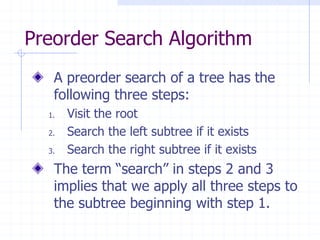 Preorder Search Algorithm
   A preorder search of a tree has the
   following three steps:
  1.   Visit the root
  2.   Search the left subtree if it exists
  3.   Search the right subtree if it exists
   The term “search” in steps 2 and 3
   implies that we apply all three steps to
   the subtree beginning with step 1.
 