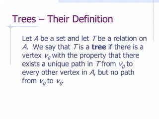 Trees – Their Definition
  Let A be a set and let T be a relation on
  A. We say that T is a tree if there is a
  vertex v0 with the property that there
  exists a unique path in T from v0 to
  every other vertex in A, but no path
  from v0 to v0.
 