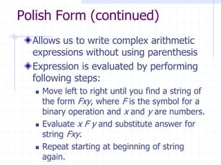 Polish Form (continued)
  Allows us to write complex arithmetic
  expressions without using parenthesis
  Expression is evaluated by performing
  following steps:
     Move left to right until you find a string of
      the form Fxy, where F is the symbol for a
      binary operation and x and y are numbers.
     Evaluate x F y and substitute answer for
      string Fxy.
     Repeat starting at beginning of string
      again.
 