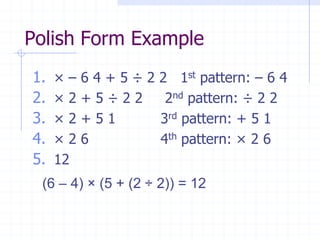 Polish Form Example
1.   ×–   6 4 + 5 ÷ 2 2 1st pattern: – 6 4
2.   ×2   +5÷22        2nd pattern: ÷ 2 2
3.   ×2   +51         3rd pattern: + 5 1
4.   ×2   6           4th pattern: × 2 6
5.   12
 (6 – 4) × (5 + (2 ÷ 2)) = 12
 
