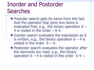 Inorder and Postorder
Searches
  Preorder search gets its name from the fact
  that the operator that joins two items is
  evaluated first, e.g., the binary operation 6 –
  4 is visited in the order – 6 4.
  Inorder search evaluates the expression as it
  is written, e.g., the binary operation 6 – 4 is
  visited in the order 6 – 4.
  Postorder search evaluates the operator after
  the elements are read, e.g., the binary
  operation 6 – 4 is visited in the order 6 4 –.
 