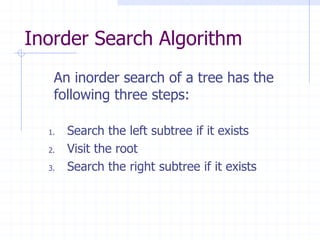 Inorder Search Algorithm
   An inorder search of a tree has the
   following three steps:

  1.   Search the left subtree if it exists
  2.   Visit the root
  3.   Search the right subtree if it exists
 