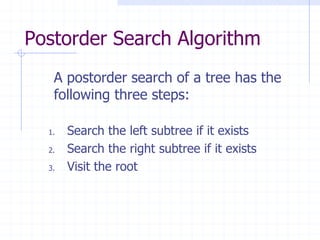 Postorder Search Algorithm
   A postorder search of a tree has the
   following three steps:

  1.   Search the left subtree if it exists
  2.   Search the right subtree if it exists
  3.   Visit the root
 