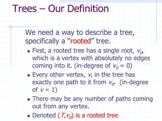 Trees – Our Definition

  We need a way to describe a tree,
  specifically a “rooted” tree.
      First, a rooted tree has a single root, v0,
       which is a vertex with absolutely no edges
       coming into it. (in-degree of v0 = 0)
      Every other vertex, v, in the tree has
       exactly one path to it from v0. (in-degree
       of v = 1)
      There may be any number of paths coming
       out from any vertex.
      Denoted (T,v0) is a rooted tree
 