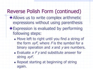Reverse Polish Form (continued)
  Allows us to write complex arithmetic
  expressions without using parenthesis
  Expression is evaluated by performing
  following steps:
     Move left to right until you find a string of
      the form xyF, where F is the symbol for a
      binary operation and x and y are numbers.
     Evaluate x F y and substitute answer for
      string xyF.
     Repeat starting at beginning of string
      again.
 