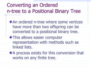 Converting an Ordered
n-tree to a Positional Binary Tree

  An ordered n-tree where some vertices
  have more than two offspring can be
  converted to a positional binary tree.
  This allows easier computer
  representation with methods such as
  linked lists.
  A process exists for this conversion that
  works on any finite tree.
 