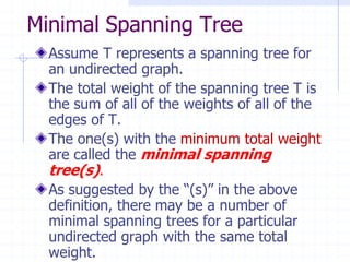 Minimal Spanning Tree
  Assume T represents a spanning tree for
  an undirected graph.
  The total weight of the spanning tree T is
  the sum of all of the weights of all of the
  edges of T.
  The one(s) with the minimum total weight
  are called the minimal spanning
  tree(s).
  As suggested by the “(s)” in the above
  definition, there may be a number of
  minimal spanning trees for a particular
  undirected graph with the same total
  weight.
 