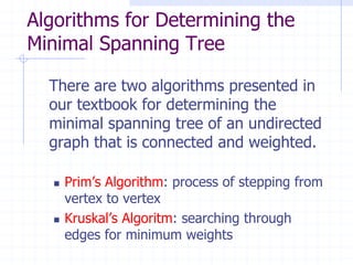 Algorithms for Determining the
Minimal Spanning Tree

  There are two algorithms presented in
  our textbook for determining the
  minimal spanning tree of an undirected
  graph that is connected and weighted.

     Prim’s Algorithm: process of stepping from
      vertex to vertex
     Kruskal’s Algoritm: searching through
      edges for minimum weights
 