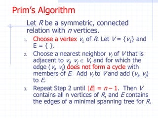 Prim’s Algorithm
    Let R be a symmetric, connected
    relation with n vertices.
   1.   Choose a vertex v1 of R. Let V = {v1} and
        E = { }.
   2.   Choose a nearest neighbor vi of V that is
        adjacent to vj, vj  V, and for which the
        edge (vi, vj) does not form a cycle with
        members of E. Add vi to V and add (vi, vj)
        to E.
   3.   Repeat Step 2 until |E| = n – 1. Then V
        contains all n vertices of R, and E contains
        the edges of a minimal spanning tree for R.
 