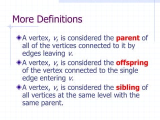 More Definitions
  A vertex, v, is considered the parent of
  all of the vertices connected to it by
  edges leaving v.
  A vertex, v, is considered the offspring
  of the vertex connected to the single
  edge entering v.
  A vertex, v, is considered the sibling of
  all vertices at the same level with the
  same parent.
 