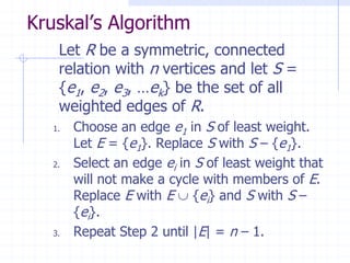 Kruskal’s Algorithm
    Let R be a symmetric, connected
    relation with n vertices and let S =
    {e1, e2, e3, …ek} be the set of all
    weighted edges of R.
   1.   Choose an edge e1 in S of least weight.
        Let E = {e1}. Replace S with S – {e1}.
   2.   Select an edge ei in S of least weight that
        will not make a cycle with members of E.
        Replace E with E  {ei} and S with S –
        {ei}.
   3.   Repeat Step 2 until |E| = n – 1.
 