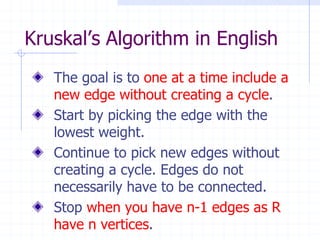 Kruskal’s Algorithm in English
   The goal is to one at a time include a
   new edge without creating a cycle.
   Start by picking the edge with the
   lowest weight.
   Continue to pick new edges without
   creating a cycle. Edges do not
   necessarily have to be connected.
   Stop when you have n-1 edges as R
   have n vertices.
 