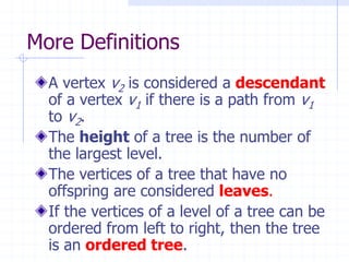 More Definitions
  A vertex v2 is considered a descendant
  of a vertex v1 if there is a path from v1
  to v2.
  The height of a tree is the number of
  the largest level.
  The vertices of a tree that have no
  offspring are considered leaves.
  If the vertices of a level of a tree can be
  ordered from left to right, then the tree
  is an ordered tree.
 