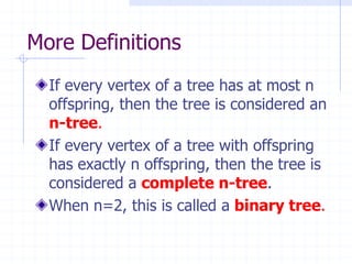 More Definitions
  If every vertex of a tree has at most n
  offspring, then the tree is considered an
  n-tree.
  If every vertex of a tree with offspring
  has exactly n offspring, then the tree is
  considered a complete n-tree.
  When n=2, this is called a binary tree.
 