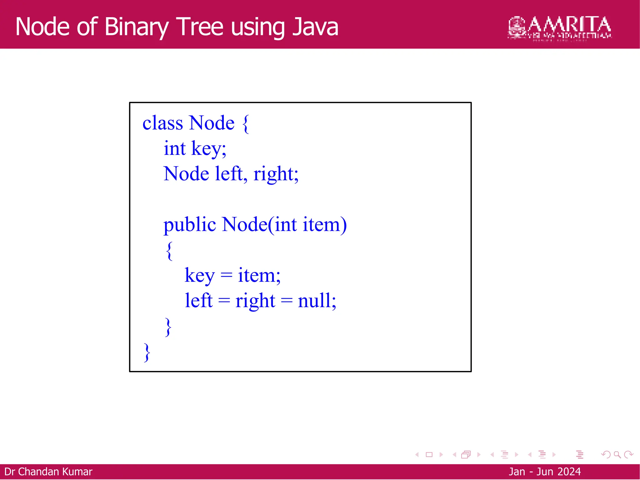 Node of Binary Tree using Java
Dr Chandan Kumar Jan - Jun 2024
class Node {
int key;
Node left, right;
public Node(int item)
{
key = item;
left = right = null;
}
}
 