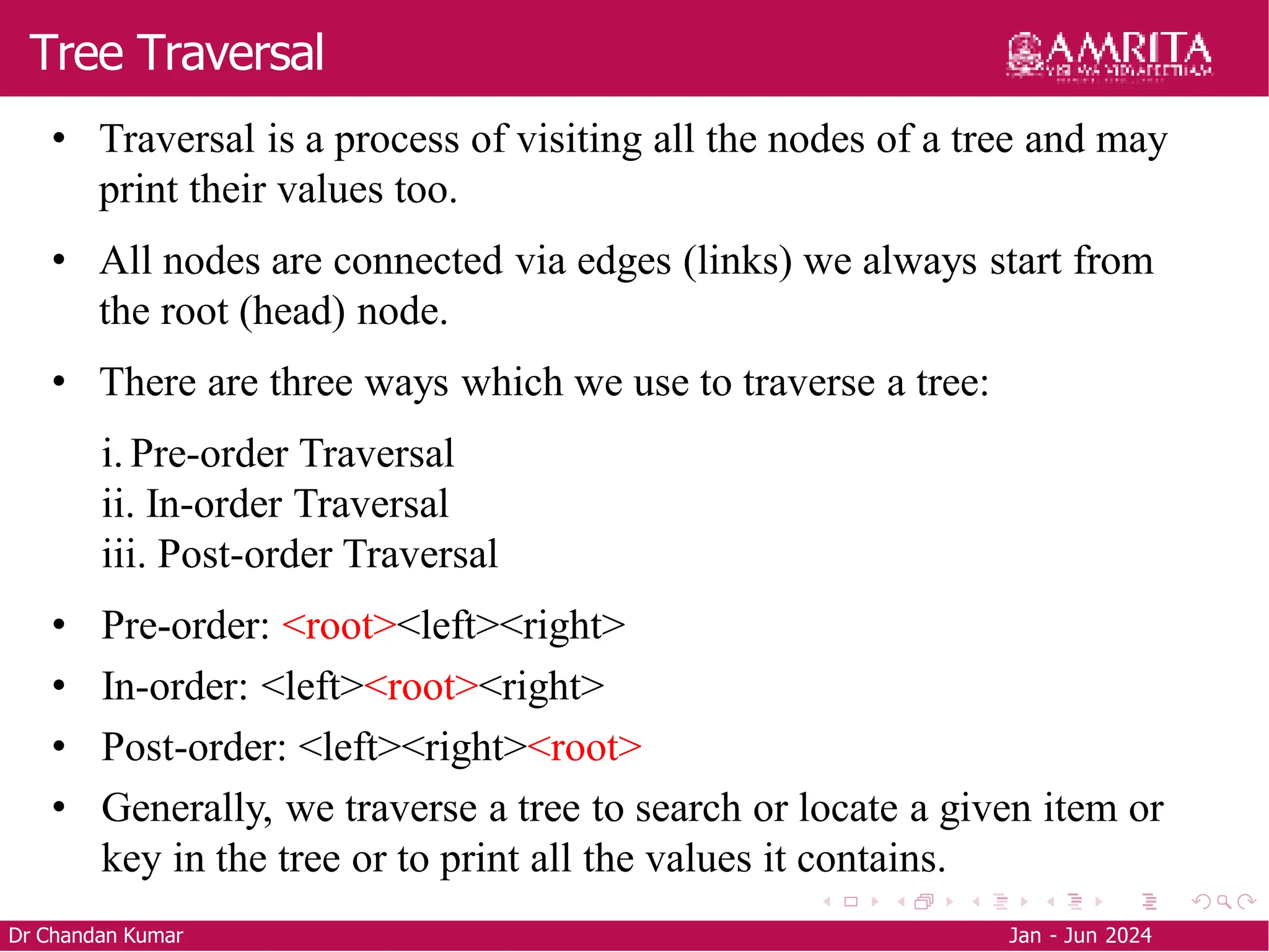 Tree Traversal
Dr Chandan Kumar Jan - Jun 2024
• Traversal is a process of visiting all the nodes of a tree and may
print their values too.
• All nodes are connected via edges (links) we always start from
the root (head) node.
• There are three ways which we use to traverse a tree:
i. Pre-order Traversal
ii. In-order Traversal
iii. Post-order Traversal
• Pre-order: <root><left><right>
• In-order: <left><root><right>
• Post-order: <left><right><root>
• Generally, we traverse a tree to search or locate a given item or
key in the tree or to print all the values it contains.
 