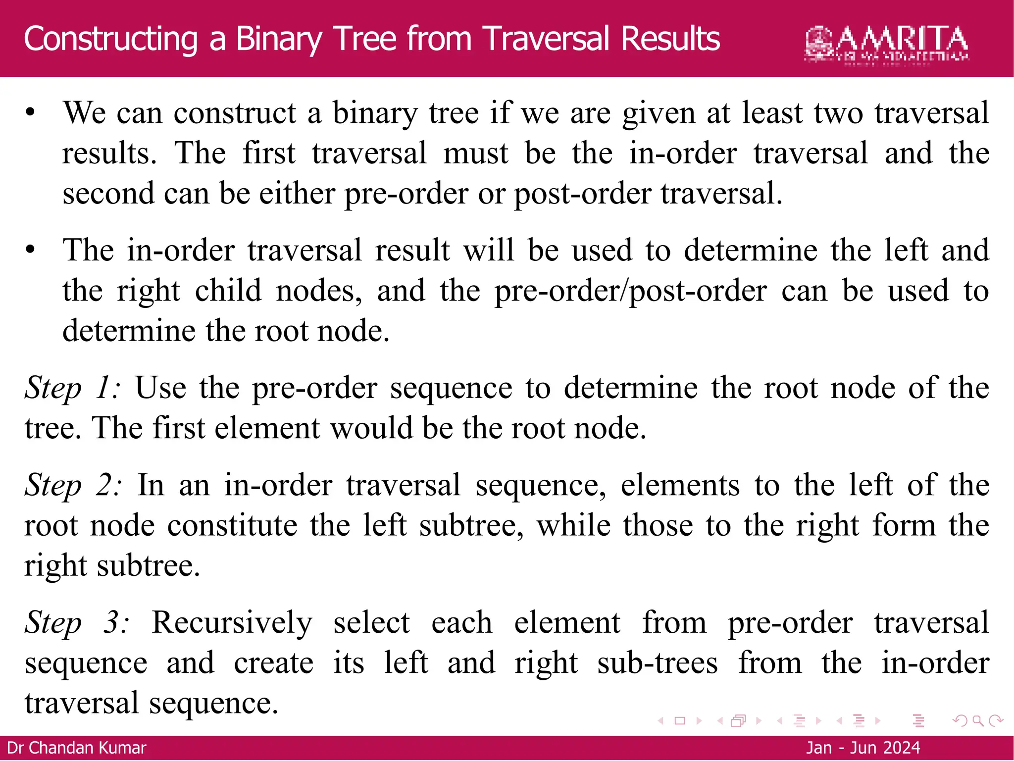Constructing a Binary Tree from Traversal Results
Dr Chandan Kumar Jan - Jun 2024
• We can construct a binary tree if we are given at least two traversal
results. The first traversal must be the in-order traversal and the
second can be either pre-order or post-order traversal.
• The in-order traversal result will be used to determine the left and
the right child nodes, and the pre-order/post-order can be used to
determine the root node.
Step 1: Use the pre-order sequence to determine the root node of the
tree. The first element would be the root node.
Step 2: In an in-order traversal sequence, elements to the left of the
root node constitute the left subtree, while those to the right form the
right subtree.
Step 3: Recursively select each element from pre-order traversal
sequence and create its left and right sub-trees from the in-order
traversal sequence.
 