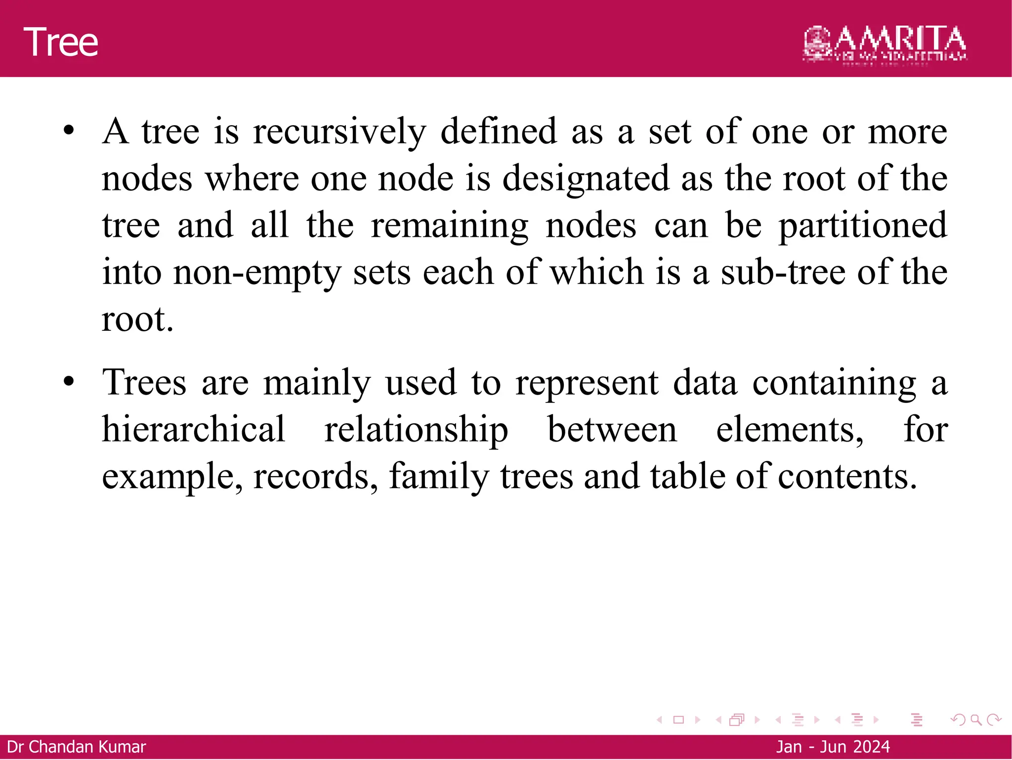 Tree
Dr Chandan Kumar Jan - Jun 2024
• A tree is recursively defined as a set of one or more
nodes where one node is designated as the root of the
tree and all the remaining nodes can be partitioned
into non-empty sets each of which is a sub-tree of the
root.
• Trees are mainly used to represent data containing a
hierarchical relationship between elements, for
example, records, family trees and table of contents.
 