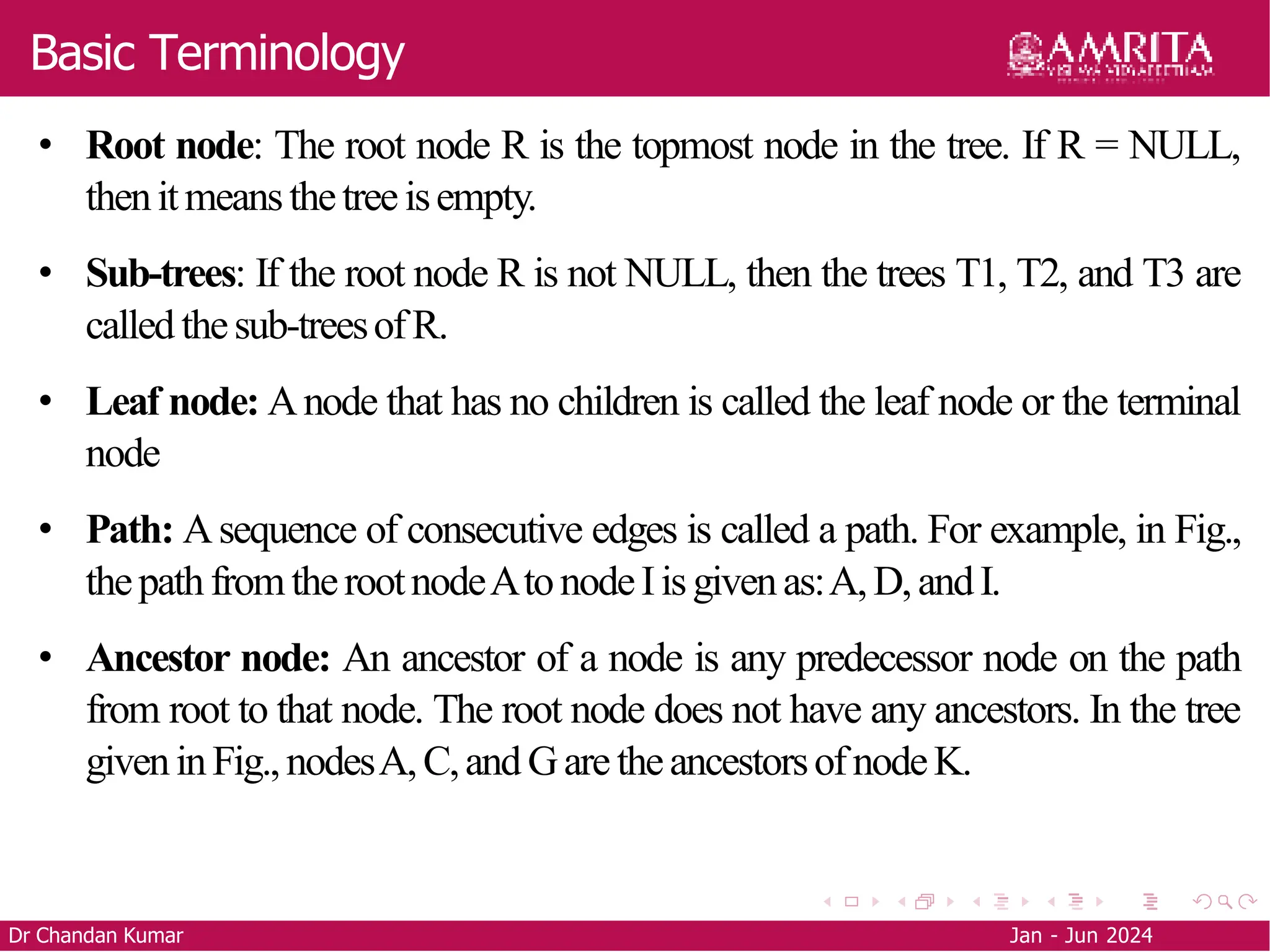 Basic Terminology
• Root node: The root node R is the topmost node in the tree. If R = NULL,
thenitmeansthetreeisempty.
• Sub-trees: If the root node R is not NULL, then the trees T1, T2, and T3 are
called thesub-treesofR.
• Leaf node: Anode that has no children is called the leaf node or the terminal
node
• Path: Asequence of consecutive edges is called a path. For example, in Fig.,
thepathfromtherootnodeAtonodeIisgivenas:A,D,andI.
• Ancestor node: An ancestor of a node is any predecessor node on the path
from root to that node. The root node does not have any ancestors. In the tree
giveninFig.,nodesA,C,andGaretheancestorsofnodeK.
Dr Chandan Kumar Jan - Jun 2024
 