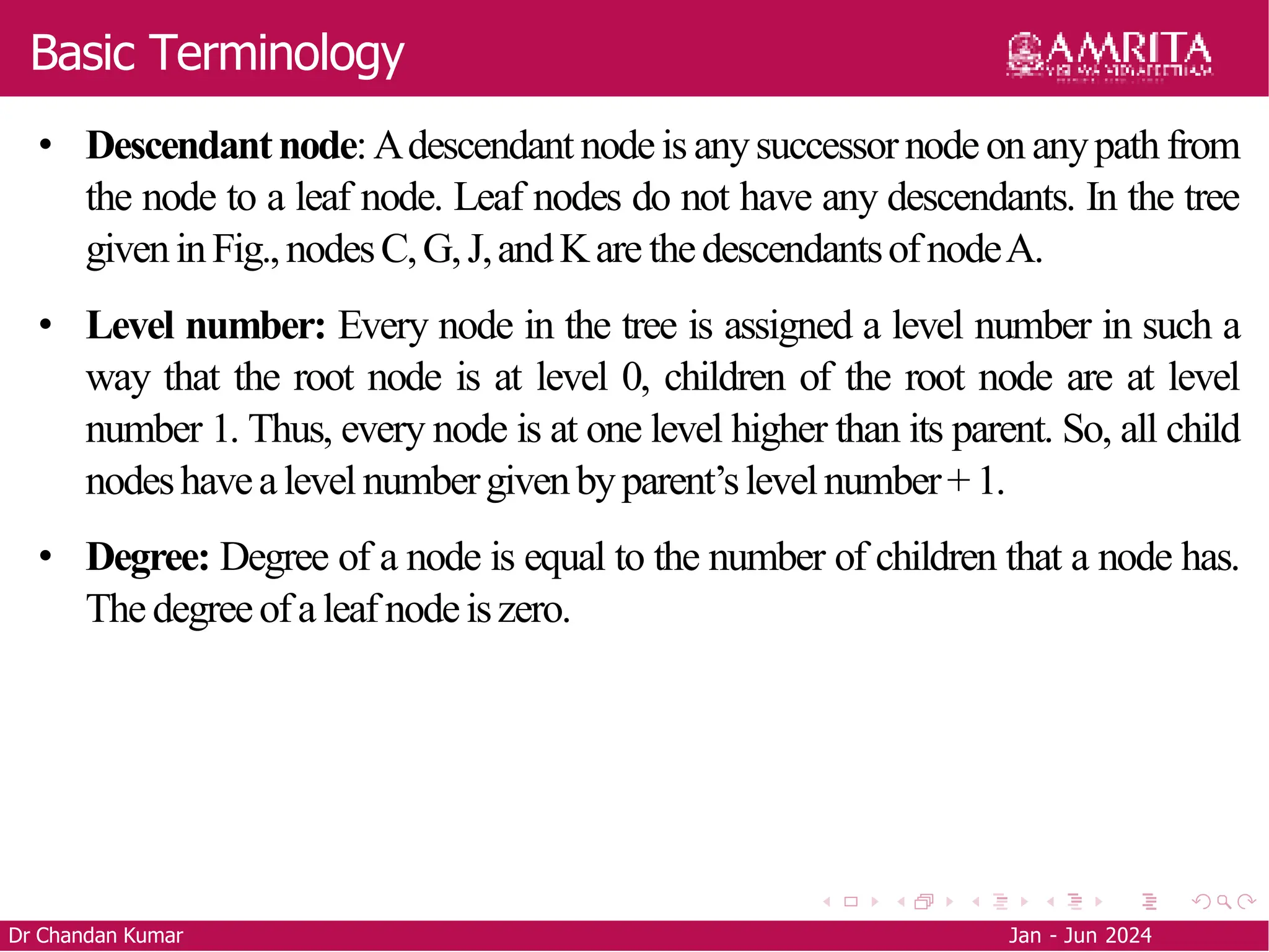 Basic Terminology
• Descendantnode:Adescendant nodeis anysuccessornodeon anypath from
the node to a leaf node. Leaf nodes do not have any descendants. In the tree
giveninFig.,nodesC,G,J,andKare thedescendantsofnodeA.
• Level number: Every node in the tree is assigned a level number in such a
way that the root node is at level 0, children of the root node are at level
number 1. Thus, every node is at one level higher than its parent. So, all child
nodeshavealevel numbergivenbyparent’slevelnumber+1.
• Degree: Degree of a node is equal to the number of children that a node has.
Thedegreeofaleafnodeiszero.
Dr Chandan Kumar Jan - Jun 2024
 