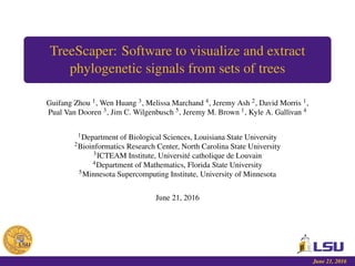 TreeScaper: Software to visualize and extract
phylogenetic signals from sets of trees
Guifang Zhou 1, Wen Huang 3, Melissa Marchand 4, Jeremy Ash 2, David Morris 1,
Pual Van Dooren 3, Jim C. Wilgenbusch 5, Jeremy M. Brown 1, Kyle A. Gallivan 4
1Department of Biological Sciences, Louisiana State University
2Bioinformatics Research Center, North Carolina State University
3ICTEAM Institute, Université catholique de Louvain
4Department of Mathematics, Florida State University
5Minnesota Supercomputing Institute, University of Minnesota
June 21, 2016
June 21, 2016
 