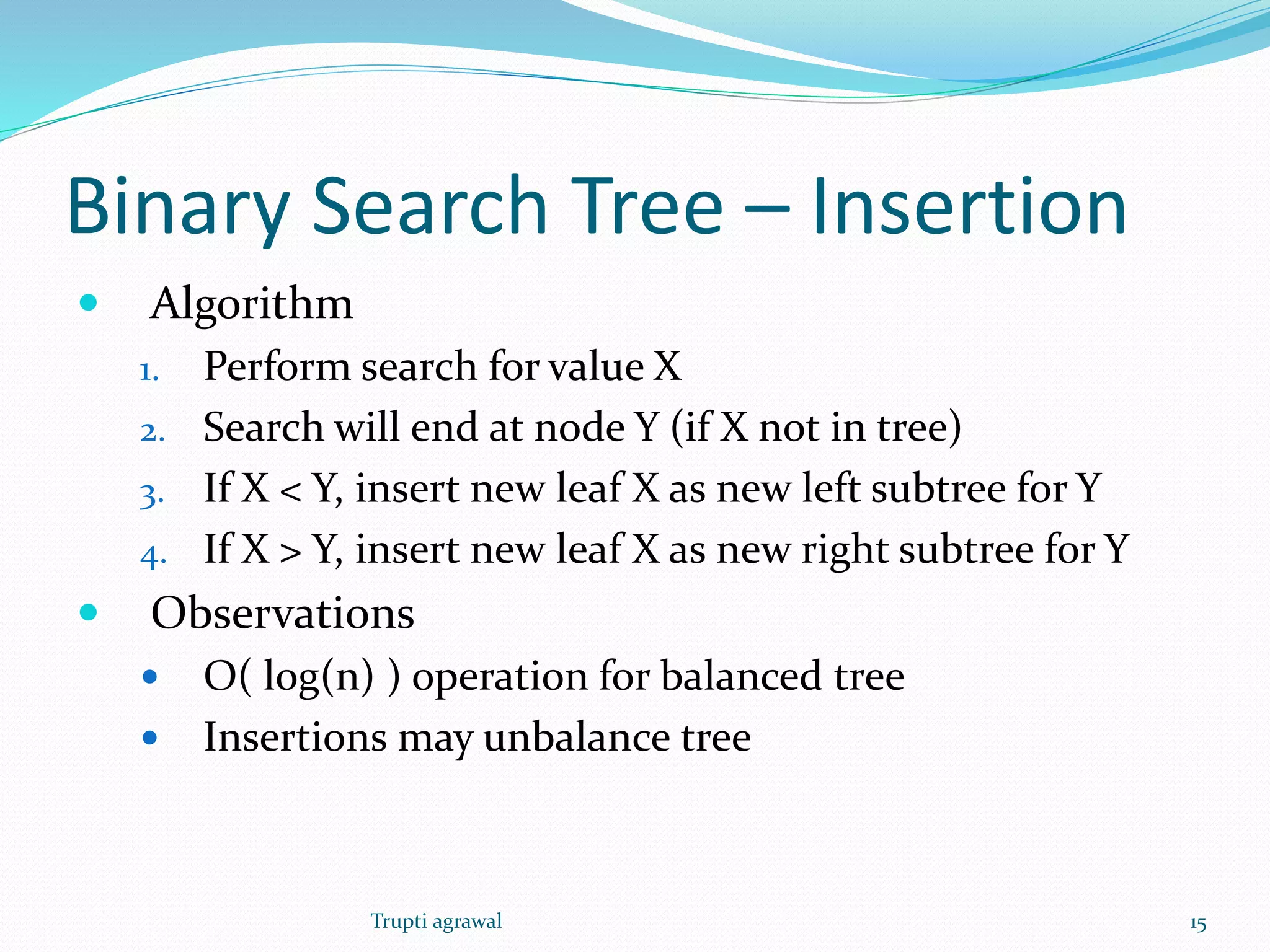 Binary Search Tree – Insertion 
 Algorithm 
1. Perform search for value X 
2. Search will end at node Y (if X not in tree) 
3. If X < Y, insert new leaf X as new left subtree for Y 
4. If X > Y, insert new leaf X as new right subtree for Y 
 Observations 
 O( log(n) ) operation for balanced tree 
 Insertions may unbalance tree 
Trupti agrawal 15 
 