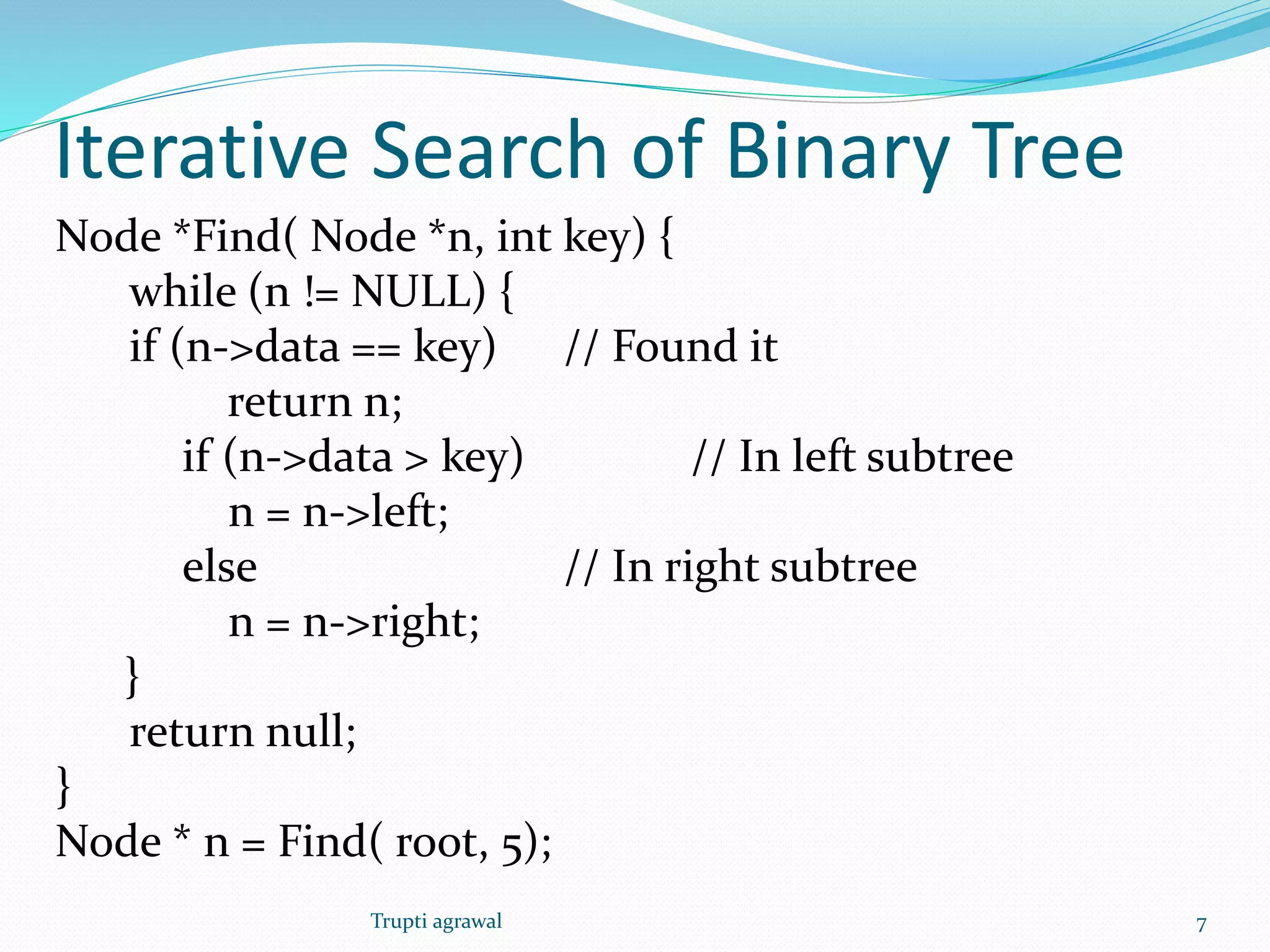 Iterative Search of Binary Tree 
Node *Find( Node *n, int key) { 
while (n != NULL) { 
if (n->data == key) // Found it 
return n; 
if (n->data > key) // In left subtree 
n = n->left; 
else // In right subtree 
n = n->right; 
} 
return null; 
} 
Node * n = Find( root, 5); 
Trupti agrawal 7 
 
