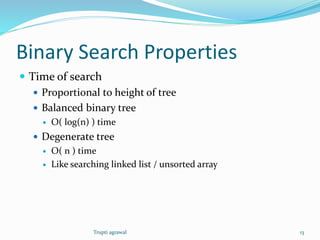 Binary Search Properties 
 Time of search 
 Proportional to height of tree 
 Balanced binary tree 
 O( log(n) ) time 
 Degenerate tree 
 O( n ) time 
 Like searching linked list / unsorted array 
Trupti agrawal 13 
 