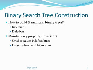 Binary Search Tree Construction 
 How to build & maintain binary trees? 
 Insertion 
 Deletion 
 Maintain key property (invariant) 
 Smaller values in left subtree 
 Larger values in right subtree 
Trupti agrawal 14 
 