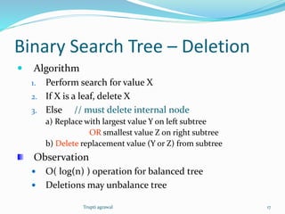 Binary Search Tree – Deletion 
 Algorithm 
1. Perform search for value X 
2. If X is a leaf, delete X 
3. Else // must delete internal node 
a) Replace with largest value Y on left subtree 
OR smallest value Z on right subtree 
b) Delete replacement value (Y or Z) from subtree 
Observation 
 O( log(n) ) operation for balanced tree 
 Deletions may unbalance tree 
Trupti agrawal 17 
 