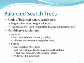 Balanced Search Trees 
 Kinds of balanced binary search trees 
 height balanced vs. weight balanced 
 “Tree rotations” used to maintain balance on insert/delete 
 Non-binary search trees 
 2/3 trees 
 each internal node has 2 or 3 children 
 all leaves at same depth (height balanced) 
 B-trees 
 Generalization of 2/3 trees 
 Each internal node has between k/2 and k children 
 Each node has an array of pointers to children 
 Widely used in databases 
Trupti agrawal 21 
 