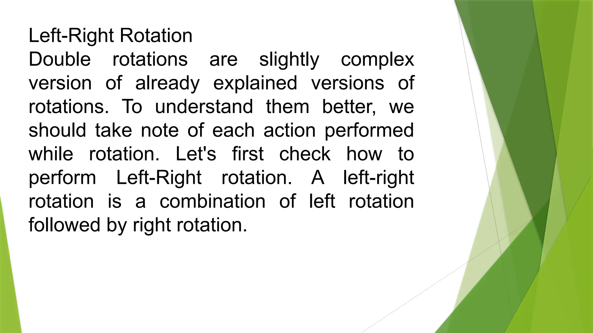 Left-Right Rotation
Double rotations are slightly complex
version of already explained versions of
rotations. To understand them better, we
should take note of each action performed
while rotation. Let's first check how to
perform Left-Right rotation. A left-right
rotation is a combination of left rotation
followed by right rotation.
 